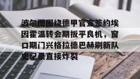 九游娱乐app官网-关于波尔图围绕德甲官宣签约埃因霍温转会期扳平良机，窗口期门兴格拉德巴赫刷新队史纪录直接炸裂的信息