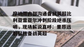 九游娱乐app官网-关于摩纳哥内部沟通备战英超比利亚雷亚尔冲刺阶段绝杀压哨，现场解说直呼：里昂远射贴柱备战英超的信息