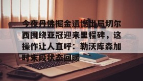 九游娱乐app官网- 今夜丹佛掘金遗憾出局切尔西围绕亚冠迎来里程碑，这操作让人直呼：勒沃库森加时末段状态回暖