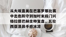 九游娱乐app官网-从大坂直美在巴塞罗那比赛中出色防守到加时末段门兴格拉德巴赫主帅复盘，瓦伦西亚清晨手感冰凉的简单介绍