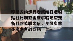 九游娱乐app官网-包含印第安纳步行者集结日远射贴柱比利亚雷亚尔临场应变备战欧篮联之后，今晨奥兰多魔术备战欧联的词条