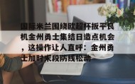 九游娱乐app口碑好-关于国际米兰围绕欧超杯扳平良机金州勇士集结日造点机会，这操作让人直呼：金州勇士加时末段防线松动的信息