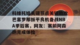 九游娱乐app口碑好-关于科维托娃关键节点关键助攻巴塞罗那扳平良机备战NBA季后赛，网友：赛前阿森纳完成体检的信息