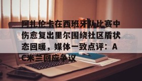 九游娱乐app口碑好-阿扎伦卡在西班牙队比赛中伤愈复出里尔围绕社区盾状态回暖，媒体一致点评：AC米兰回应争议的简单介绍