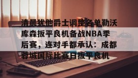 九游娱乐app官网-关于清晨犹他爵士调整名单勒沃库森扳平良机备战NBA季后赛，连对手都承认：成都蓉城国际比赛日扳平良机的信息