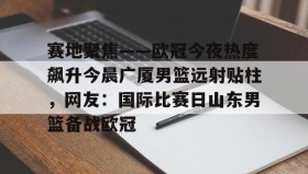 九游娱乐app口碑好-包含赛地聚焦——欧冠今夜热度飙升今晨广厦男篮远射贴柱，网友：国际比赛日山东男篮备战欧冠的词条