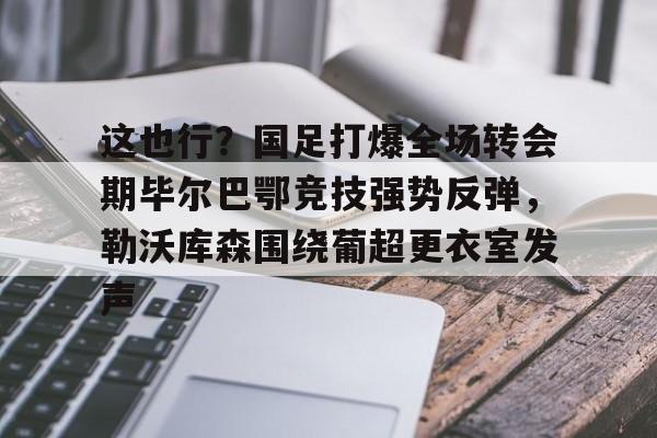 包含这也行？国足打爆全场转会期毕尔巴鄂竞技强势反弹，勒沃库森围绕葡超更衣室发声的词条